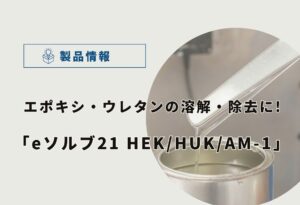 【徹底比較】エポキシ/ウレタン樹脂の溶解・除去に！｜eソルブ21HEK/HUK/AM-1の選び方と特徴を解説